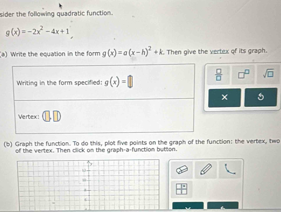 sider the following quadratic function.
g(x)=-2x^2-4x+1
(a) Write the equation in the form g(x)=a(x-h)^2+k. Then give the vertex of its graph.
 □ /□   □^(□) sqrt(□ )
(b) Graph the function. To do this, plot five points on the graph of the function: the vertex, two
of the vertex. Then click on the graph-a-function button.
12
10
_  1/2 x
8
6