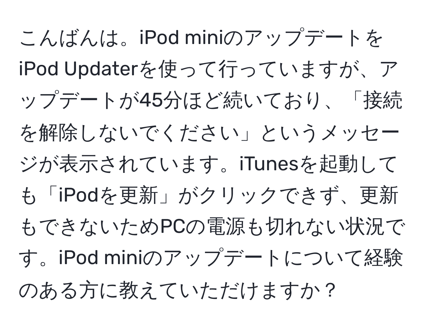 こんばんは。iPod miniのアップデートをiPod Updaterを使って行っていますが、アップデートが45分ほど続いており、「接続を解除しないでください」というメッセージが表示されています。iTunesを起動しても「iPodを更新」がクリックできず、更新もできないためPCの電源も切れない状況です。iPod miniのアップデートについて経験のある方に教えていただけますか？