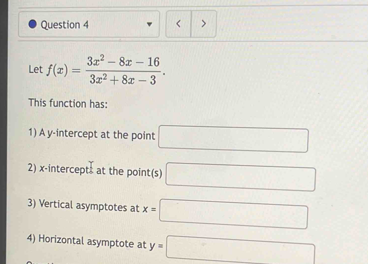 < > 
Let f(x)= (3x^2-8x-16)/3x^2+8x-3 . 
This function has: 
1) A y-intercept at the point □
2) x-intercept at the point(s) □
3) Vertical asymptotes at x=□
4) Horizontal asymptote at y=□