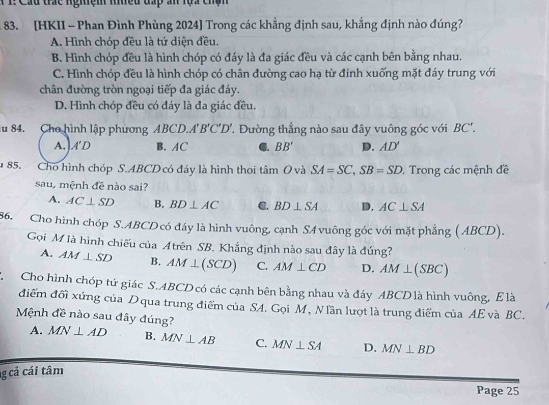 1: Cầu trắc ngiện mều đấp ấn lựa chện
83. [HKII - Phan Đình Phùng 2024] Trong các khẳng định sau, khẳng định nào đúng?
A. Hình chóp đều là tứ diện đều.
B. Hình chóp đều là hình chóp có đáy là đa giác đều và các cạnh bên bằng nhau.
C. Hình chóp đều là hình chóp có chân đường cao hạ từ đinh xuống mặt đáy trung với
chân đường tròn ngoại tiếp đa giác đáy.
D. Hình chóp đều có đáy là đa giác đều.
iu 84. Cho hình lập phương ABCD. A'B'C'D'. Đường thẳng nào sau đây vuông góc với BC'.
A. A'D B. AC C. BB' D. AD'
1 85. Cho hình chóp S.ABCD có đáy là hình thoi tan O và SA=SC,SB=SD.  Trong các mệnh đề
sau, mệnh đề nào sai?
A. AC⊥ SD B. BD⊥ AC C. BD⊥ SA D. AC⊥ SA
86. Cho hình chóp S.ABCD có đáy là hình vuông, cạnh SA vuông góc với mặt phẳng (ABCD).
Gọi M là hình chiếu của Atrên SB. Khẳng định nào sau đây là đúng?
A. AM⊥ SD B. AM⊥ (SCD) C. AM⊥ CD D. AM⊥ (SBC)
C Cho hình chóp tứ giác S.ABCD có các cạnh bên bằng nhau và đáy ABCD là hình vuông, E là
điểm đối xứng của Dqua trung điểm của SA. Gọi M, Nlần lượt là trung điểm của AE và BC.
Mệnh đề nào sau đây đúng?
A. MN⊥ AD B. MN⊥ AB C. MN⊥ SA D. MN⊥ BD
g cả cái tâm
Page 25