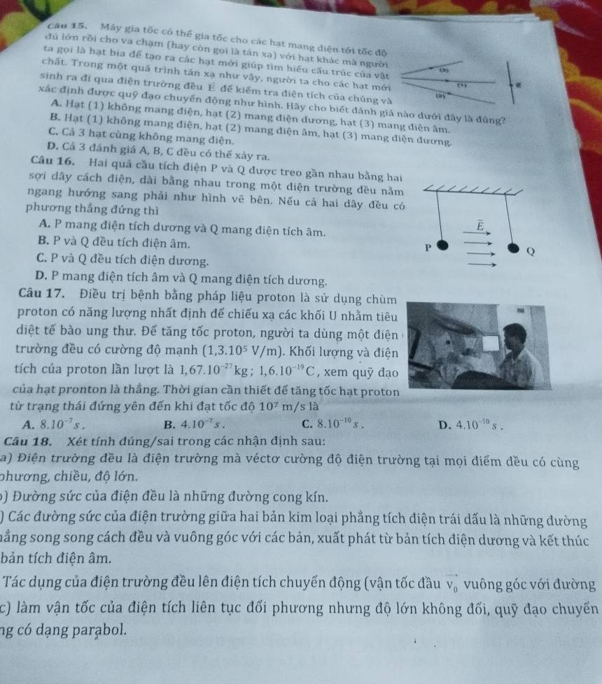 cau 15. Máy gia tốc có thể gia tốc cho các hạt mang diện tới tốc độ
đú lớn rồi cho va chạm (hay còn gọi là tán xạ) với hạt khác mã người
ta gọi là hạt bia để tạo ra các hạt mới giúp tìm hiểu cấu trúc của vật 31
chất. Trong một quá trình tán xạ như vây, người ta cho các hạt mới
sinh ra đi qua điện trường đều É để kiểm tra điện tích của chủng và (2)^circ 
xác định được quỹ đạo chuyến động như hình. Hãy cho biết đánh giá nào dưới đây là đùng?
A. Hạt (1) không mang điện, hạt (2) mang điện dương, hạt (3) mang điện âm.
B. Hạt (1) không mang điện, hạt (2) mang điện âm, hạt (3) mang điện đương.
C. Cả 3 hạt cùng không mang điện.
D. Cả 3 đánh giá A, B, C đều có thế xày ra.
Câu 16. Hai quả cầu tích điện P và Q được treo gần nhau bằng hai
sợi dây cách điện, dài bằng nhau trong một điện trường đều nằm
ngang hướng sang phải như hình vẽ bên. Nếu cả hai dây đều có
phương thắng đứng thì
A. P mang điện tích dương và Q mang điện tích âm.
B. P và Q đều tích điện âm.
C. P và Q đều tích điện dương.
D. P mang điện tích âm và Q mang điện tích dương.
Câu 17. Điều trị bệnh bằng pháp liệu proton là sử dụng chùm
proton có năng lượng nhất định để chiếu xạ các khối U nhằm tiêu
diệt tế bào ung thư. Để tăng tốc proton, người ta dùng một điện
trường đều có cường độ mạnh (1,3.10^5V/m). Khối lượng và điện
tích của proton lần lượt là 1,67.10^(-27)kg;1,6.10^(-19)C , xem quỹ đạo
của hạt pronton là thẳng. Thời gian cần thiết đế tăng tốc hạt proto
từ trạng thái đứng yên đến khi đạt tốc độ 10^7m/sla
A. 8.10^(-7)s. B. 4.10^(-7)s. C. 8.10^(-10)s. D. 4.10^(-10)s.
Câu 18. Xét tính đúng/sai trong các nhận định sau:
a) Điện trường đều là điện trường mà véctơ cường độ điện trường tại mọi điểm dều có cùng
phương, chiều, độ lớn.
b) Đường sức của điện đều là những đường cong kín.
) Các đường sức của điện trường giữa hai bản kim loại phẳng tích điện trái dấu là những đường
mẳng song song cách đều và vuông góc với các bản, xuất phát từ bản tích điện dương và kết thúc
bản tích điện âm.
Tác dụng của điện trường đều lên điện tích chuyến động (vận tốc đầu vector V_0 vuông góc với đường
c) làm vận tốc của điện tích liên tục đổi phương nhưng độ lớn không đối, quỹ đạo chuyển
ng có dạng parabol.