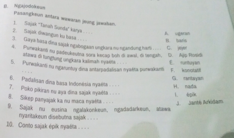 Ngajodokeun
Pasangkeun antara wawaran jeung jawaban
1. Sajak "Tanah Sunda' karya . . . .
A. ugeran
2. Sajak diwangun ku basa . . . .
B. baris
3. Gaya basa dina sajak ngabogaan ungkara nu ngandung harti C. jejer
4. Purwakanti nu padeukeutna sora kecap boh di awal, di tengah, D. Ajjp Rosidi
atawa di tungtung ungkara kalimah nyaėta . . . . É. runtuyan
5. Purwakanti nu ngaruntuy dina antarpadalisan nyaéta purwakanti F. konotatif
G. rantayan
6. Padalisan dina basa Indonésia nyaéta . . .
H. nada
7. Poko pikiran nu aya dina sajak nyaėta . . . . l. épik
8. Sikep panyajak ka nu maca nyaéta . . . .
9. Sajak nu eusina ngalakonkeun, ngadadarkeun, atawa J. Janté Arkidam
nyaritakeun disebutna sajak . . . .
10. Conto sajak épik nyaéta . . . .