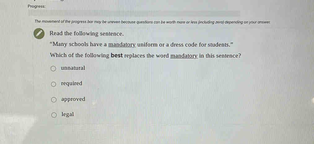 Progress:
The movement of the progress bar may be uneven because questions can be worth more or less (including zero) depending on your answet.
Read the following sentence.
“Many schools have a mandatory uniform or a dress code for students.”
Which of the following best replaces the word mandatory in this sentence?
unnatural
required
approved
legal