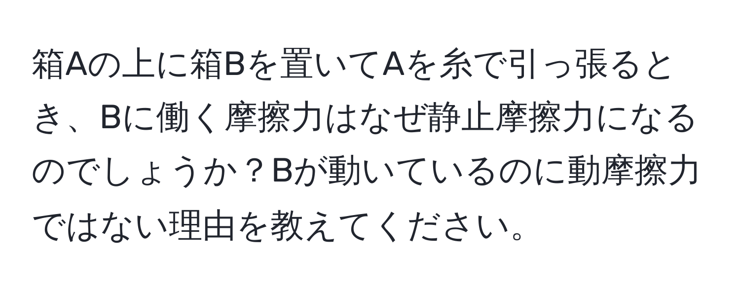 箱Aの上に箱Bを置いてAを糸で引っ張るとき、Bに働く摩擦力はなぜ静止摩擦力になるのでしょうか？Bが動いているのに動摩擦力ではない理由を教えてください。