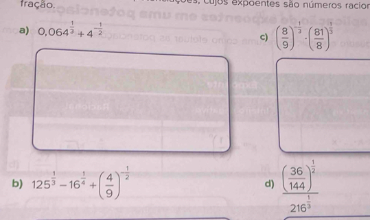 fração. , cujos expoentes são números racior
a) 0,064^(frac 1)3+4^(-frac 1)2
c) ( 8/9 )^- 1/3 · ( 81/8 )^ 1/3 
b) 125^(frac 1)3-16^(frac 1)4+( 4/9 )^- 1/2 
d) frac ( 36/144 )^ 1/2 216^(frac 1)3