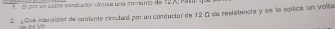 Si por un cable conductor circula una corriente de 12 A; Rallar que 
2. ¿Qué intensidad de corriente circulará por un conductor de 12 Ω de resistencia y se le aplica un volta 
de 84 V2