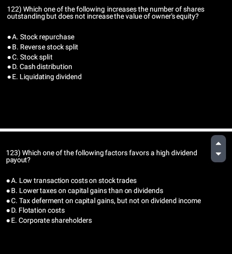 Which one of the following increases the number of shares
outstanding but does not increasethe value of owner's equity?
A. Stock repurchase
B. Reverse stock split
C. Stock split
D. Cash distribution
E. Liquidating dividend
123) Which one of the following factors favors a high dividend
payout?
A. Low transaction costs on stock trades
B. Lower taxes on capital gains than on dividends
C. Tax deferment on capital gains, but not on dividend income
D. Flotation costs
E. Corporate shareholders