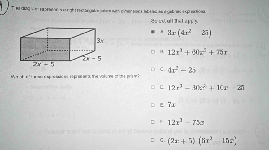 The diagram represents a right rectangular prism with dimensions labeled as algebraic expressions.
Select all that apply.
A. 3x(4x^2-25)
B. 12x^3+60x^3+75x
C. 4x^2-25
Which of these expressions represents the volume of the prism?
D. 12x^3-30x^3+10x-25
E.7x
F. 12x^3-75x
G. (2x+5)(6x^2-15x)