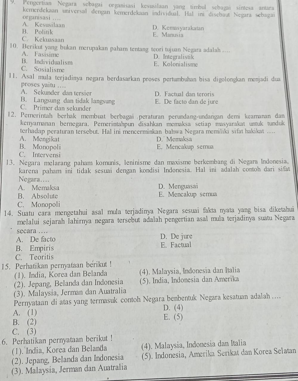 Pengertian Negara sebagai organisasi kesusilaan yang timbul sebagai sintesa antara
kemerdekaan universal dengan kemerdekaan individual. Hal ini disebaut Negara sebagai
organisasi …
A. Kesusilaan D. Kemasyarakatan
B. Politik E. Manusia
C. Kekuasaan
10. Berikut yang bukan merupakan paham tentang teori tujuan Negara adalah ....
A. Fasisime D. Integralistik
B. Individualism E. Kolonialisme
C. Sosialisme
11. Asal mula terjadinya negara berdasarkan proses pertumbuhan bisa digolongkan menjadi dua
proses yaitu …
A. Sekunder dan tersier D. Factual dan teroris
B. Langsung dan tidak langsung E. De facto dan de jure
C. Primer dan sekunder
12. Pemerintah berhak membuat berbagai .peraturan perundang-undangan demi keamanan dan
kenyamanan bernegara. Pemerintahpun disahkan memaksa setiap masyarakat untuk tunduk
terhadap peraturan tersebut. Hal ini mencerminkan bahwa Negara memiliki sifat hakikat ....
A. Mengikat D.Memaksa
B. Monopoli E. Mencakup semua
C. Intervensi
13. Negara melarang paham komunis, leninisme dan maxisme berkembang di Negara Indonesia,
karena paham ini tidak sesuai dengan kondisi Indonesia. Hal ini adalah contoh dari sifat
Negara……
A. Memaksa D. Menguasai
B. Absolute E. Mencakup semua
C. Monopoli
14. Suatu cara mengetahui asal mula terjadinya Negara sesuai fakta nyata yang bisa diketahui
melalui sejarah lahirnya negara tersebut adalah pengertian asal mula terjadinya suatu Negara
secara …
A. De facto D. De jure
B. Empiris E. Factual
C. Teoritis
15. Perhatikan pernyataan berikut !
(1). India, Korea dan Belanda (4). Malaysia, Indonesia dan Italia
(2). Jepang, Belanda dan Indonesia (5). India, Indonesia dan Amerika
(3). Malaysia, Jerman dan Auatralia
Pernyataan di atas yang termasuk contoh Negara benbentuk Negara kesatuan adalah …..
D. (4)
A. (1)
E. (5)
B. (2)
C. (3)
6. Perhatikan pernyataan berikut !
(1). India, Korea dan Belanda (4). Malaysia, Indonesia dan Italia
(2). Jepang, Belanda dan Indonesia (5). Indonesia, Amerika Serikat dan Korea Selatan
(3). Malaysia, Jerman dan Auatralia