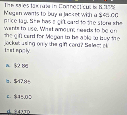 The sales tax rate in Connecticut is 6.35%.
Megan wants to buy a jacket with a $45.00
price tag. She has a gift card to the store she
wants to use. What amount needs to be on
the gift card for Megan to be able to buy the
jacket using only the gift card? Select all
that apply.
a. $2.86
b. $47.86
c. $45.00
d. $4770