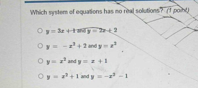 Which system of equations has no real solutions? (1 point)
y=3x+1 and y=2x+2
y=-x^2+2 and y=x^2
y=x^2 and y=x+1
y=x^2+1 and y=-x^2-1