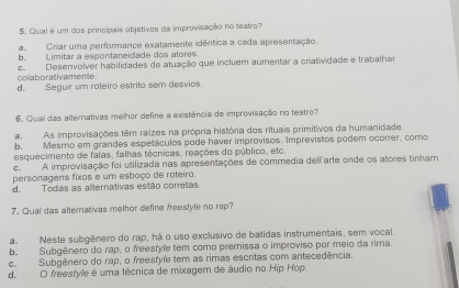 Qual é um dos principais objetivos da improvisação no teatro?
a.Criar uma performance exatamente idêntica a cada apresentação.
b. Limitar a espontaneidade dos atores
colaborativamente. c. Desenvolver habilidades de atuação que incluem aumentar a cratividade e trabalhar
d. Seguir um roteiro estrita sem desvios
6. Qual das alternativas melhor define a existência de improvisação no teatro?
aAs improvisações têm raizes na própria história dos rituais primitivos da humanidade.
b. Mesmo em grandes espetáculos pode haver improvisos. Imprevistos podem ocorrer, como
esquecimento de falas, falhas técnicas, reações do público, etc.
c. A improvisação foi utilizada nas apresentações de commedia dell'arte onde os atores tinham
personagens fixos e um esboço de roteiro.
d. Todas as alternativas estão corretas.
7. Qual das altemativas melhor define freestyle no rap?
a. Neste subgênero do rap, há o uso exclusivo de batidas instrumentais, sem vocal.
b. Subgênero do rap, o freestyfe tem como premissa o improviso por meio da rima.
c. Subgênero do rap, o freesfyfe tem as rimas escritas com antecedência.
de O freestyle é uma técnica de mixagem de áudio no Hip Hop.