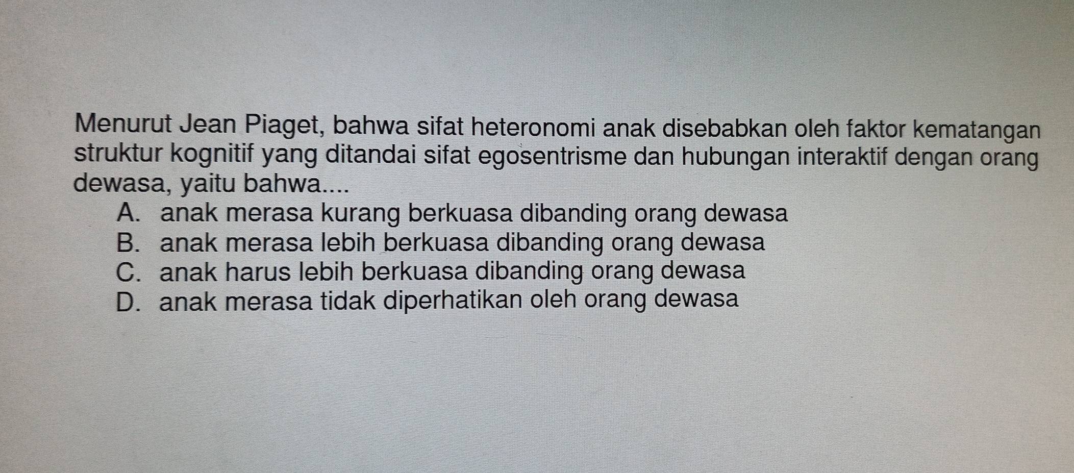 Menurut Jean Piaget, bahwa sifat heteronomi anak disebabkan oleh faktor kematangan
struktur kognitif yang ditandai sifat egosentrisme dan hubungan interaktif dengan orang
dewasa, yaitu bahwa....
A. anak merasa kurang berkuasa dibanding orang dewasa
B. anak merasa lebih berkuasa dibanding orang dewasa
C. anak harus lebih berkuasa dibanding orang dewasa
D. anak merasa tidak diperhatikan oleh orang dewasa