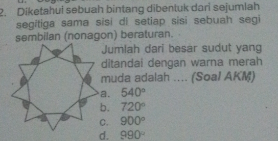 Diketahui sebuah bintang dibentuk dari sejumlah
segitiga sama sisi di setiap sisi sebuah segi
sembilan (nonagon) beraturan.
Jumlah dari besar sudut yang
ditandai dengan warna merah
muda adalah .... (Soal AKM)
540°
720°
900°
990°