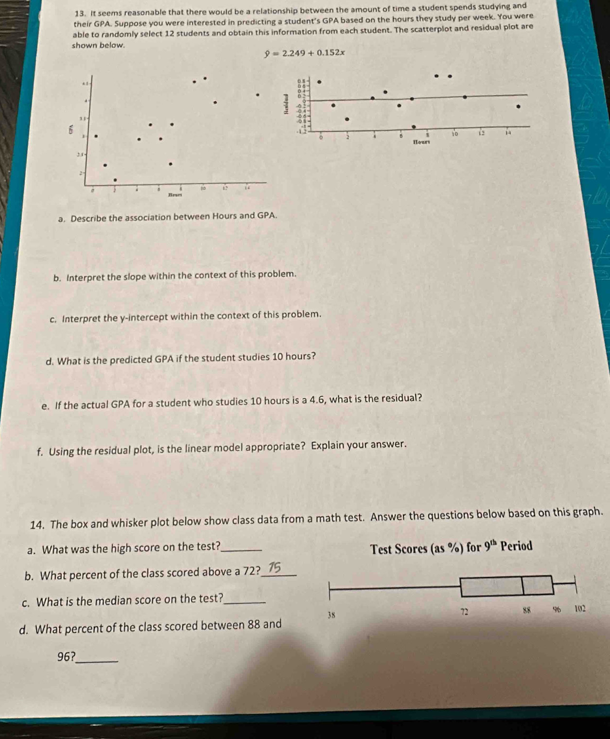 It seems reasonable that there would be a relationship between the amount of time a student spends studying and
their GPA. Suppose you were interested in predicting a student's GPA based on the hours they study per week. You were
able to randomly select 12 students and obtain this information from each student. The scatterplot and residual plot are
shown below.
hat y=2.249+0.152x
x 1 
.
15
31
2
。
t0 15 u
Hourt
a. Describe the association between Hours and GPA.
b. Interpret the slope within the context of this problem.
c. Interpret the y-intercept within the context of this problem.
d. What is the predicted GPA if the student studies 10 hours?
e. If the actual GPA for a student who studies 10 hours is a 4.6, what is the residual?
f. Using the residual plot, is the linear model appropriate? Explain your answer.
14. The box and whisker plot below show class data from a math test. Answer the questions below based on this graph.
a. What was the high score on the test?_
b. What percent of the class scored above a 72?_ 15
c. What is the median score on the test?_
d. What percent of the class scored between 88 and
96?_