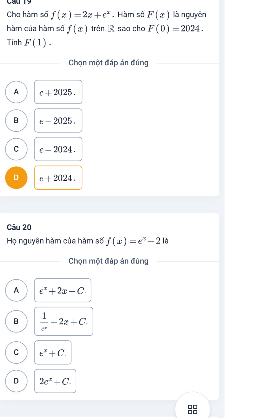 Cho hàm số f(x)=2x+e^x. Hàm số F(x) là nguyên
hàm của hàm số f(x) trên R sao cho F(0)=2024. 
Tính F(1). 
Chọn một đáp án đúng
A e+2025.
B e-2025.
C e-2024.
D e+2024. 
Câu 20
Họ nguyên hàm của hàm số f(x)=e^x+2 là
Chọn một đáp án đúng
A e^x+2x+C.
B  1/e^x +2x+C.
C e^x+C.
D 2e^x+C.