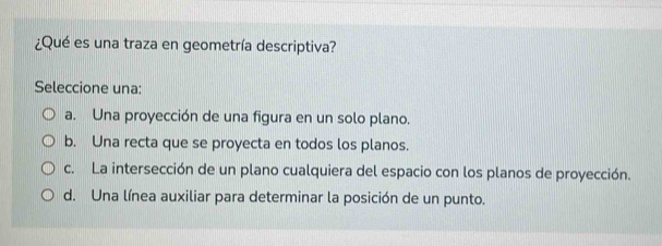 ¿Qué es una traza en geometría descriptiva?
Seleccione una:
a. Una proyección de una figura en un solo plano.
b. Una recta que se proyecta en todos los planos.
c. La intersección de un plano cualquiera del espacio con los planos de proyección.
d. Una línea auxiliar para determinar la posición de un punto.