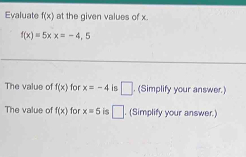 Evaluate f(x) at the given values of x.
f(x)=5xx=-4,5
The value of f(x) for x=-4 is □ . (Simplify your answer.) 
The value of f(x) for x=5 is □. (Simplify your answer.)