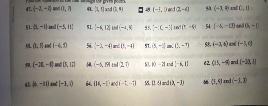 Filld the equation of the le uhrough the given points. 
47. (-2,-2) and (1,7) 48. (1,5) and (3,9) 49. (-5,1) and (2,-6) 50. (-3,9) and (1,1)
51. (5,-1) and (-5,11) 52. (-6,12) and (-4,9) 53. (-10,-3) and (5,-9) 54. (-6,-13) and (6,-1)
55. (1,5) and (-6,5) 56. (-3,-4) and (5,-4) 57. (5,-1) and (5,-7) 58. (-3,6) and (-3,0)
59. (-20,-8) and (5,12) 60. (-6,19) and (2,7) 61. (0,-2) and (-6,1) 62. (15,-9) and (-20,5)
63. (6,-11) and (-3,1) 64. (14,-1) and (-7,-7) 65. (3,6) and (0,-3) 66. (5,9) and (-5,3)