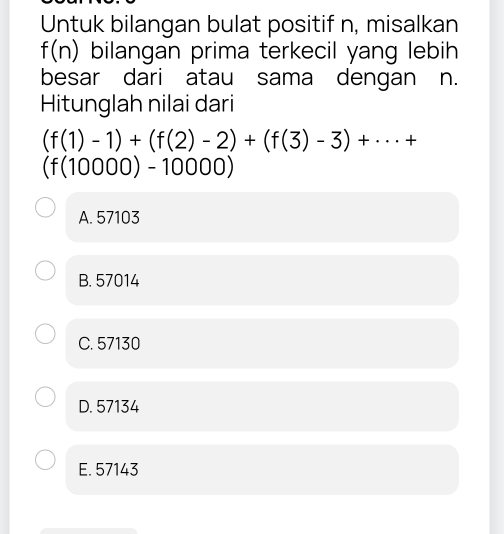 Untuk bilangan bulat positif n, misalkan
f(n) bilangan prima terkecil yang lebih
besar dari atau sama dengan n.
Hitunglah nilai dari
(f(1)-1)+(f(2)-2)+(f(3)-3)+·s +
(f(10000)-10000)
A. 57103
B. 57014
C. 57130
D. 57134
E. 57143