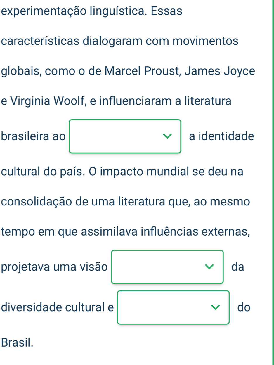 experimentação linguística. Essas 
características dialogaram com movimentos 
globais, como o de Marcel Proust, James Joyce 
e Virginia Woolf, e influenciaram a literatura 
brasileira ao a identidade 
cultural do país. O impacto mundial se deu na 
consolidação de uma literatura que, ao mesmo 
tempo em que assimilava influências externas, 
projetava uma visão da 
v 
diversidade cultural e V do 
Brasil.