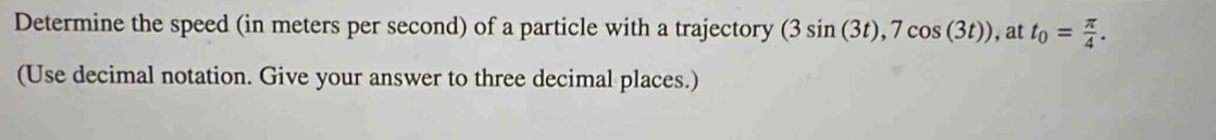 Determine the speed (in meters per second) of a particle with a trajectory (3sin (3t), 7cos (3t)) , at t_0= π /4 . 
(Use decimal notation. Give your answer to three decimal places.)