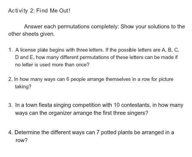 Activity 2: Find Me Out! 
Answer each permutations completely: Show your solutions to the 
other sheets given. 
1. A license plate begins with three letters. If the possible letters are A, B, C,
D and E, how many different permutations of these letters can be made if 
no letter is used more than once? 
2. In how many ways can 6 people arrange themselves in a row for picture 
taking? 
3. In a town fiesta singing competition with 10 contestants, in how many 
ways can the organizer arrange the first three singers? 
4. Determine the different ways can 7 potted plants be arranged in a 
row?