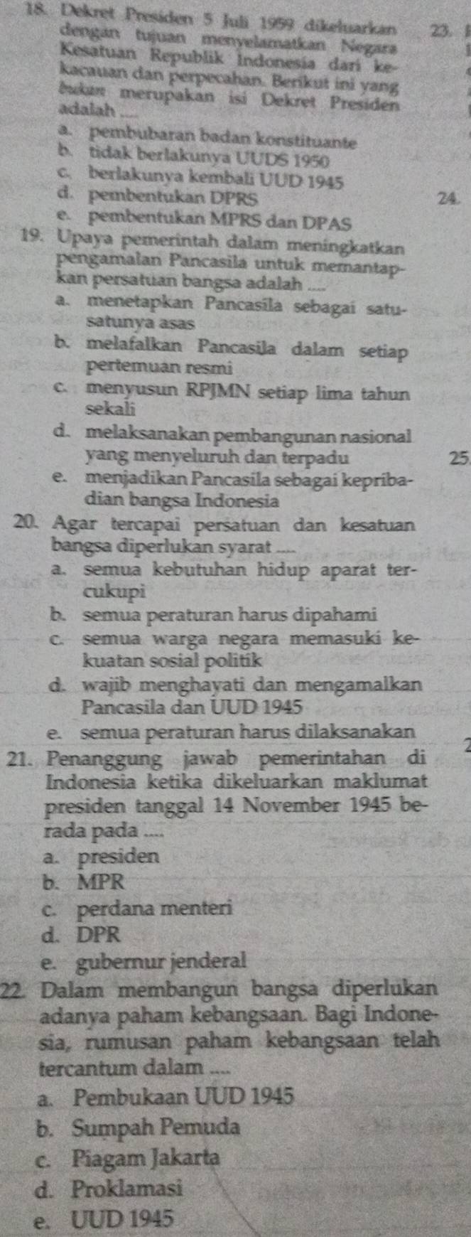 Dekret Presiden 5 Juli 1959 dikeluarkan 23. 
dengán tujuan menyelamatkan Negara
Kesatuan Republik Indonesía darí ke-
kacauan dan perpecahan. Berikut ini yang
bukan merupakan isi Dekret Presiden
adalah ....
a. pembubaran badan konstituante
b. tidak berlakunya UUDS 1950
c. berlakunya kembali UUD 1945
d. pembentukan DPRS 24.
e. pembentukan MPRS dan DPAS
19. Upaya pemerintah dalam meningkatkan
pengamalan Pancasila untuk memantap-
kan persatuan bangsa adalah
a. menetapkan Pancasila sebagai satu-
satunya asas
b. melafalkan Pancasila dalam setiap
pertemuan resmi
c. menyusun RPJMN setiap lima tahun
sekali
d. melaksanakan pembangunan nasional
yang menyeluruh dan terpadu 25
e. menjadikan Pancasila sebagai kepríba-
dian bangsa Indonesia
20. Agar tercapai persatuan dan kesatuan
bangsa diperlukan syarat ----
a. semua kebutuhan hidup aparat ter-
cukupi
b. semua peraturan harus dipahami
c. semua warga negara memasuki ke-
kuatan sosial politik
d. wajib menghayati dan mengamalkan
Pancasila dan UUD 1945
e. semua peraturan harus dilaksanakan
21. Penanggung jawab pemerintahan di I
Indonesia ketika dikeluarkan maklumat
presiden tanggal 14 November 1945 be-
rada pada ....
a. presiden
b. MPR
c. perdana menteri
d. DPR
e. gubernur jenderal
22. Dalam membangun bangsa diperlukan
adanya paham kebangsaan. Bagi Indone-
sia, rumusan paham kebangsaan telah
tercantum dalam ....
a. Pembukaan UUD 1945
b. Sumpah Pemuda
c. Piagam Jakarta
d. Proklamasi
e. UUD 1945