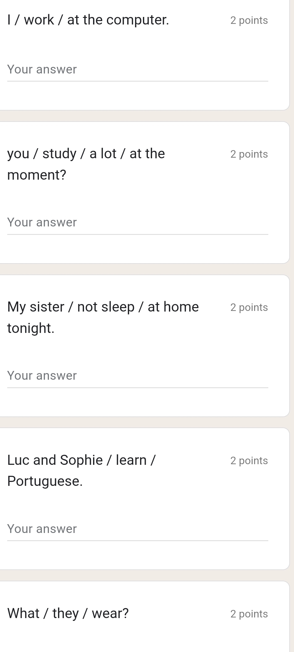 work / at the computer. 2 points 
Your answer 
you / study / a lot / at the 2 points 
moment? 
Your answer 
My sister / not sleep / at home 2 points 
tonight. 
Your answer 
Luc and Sophie / learn / 2 points 
Portuguese. 
Your answer 
What / they / wear? 2 points