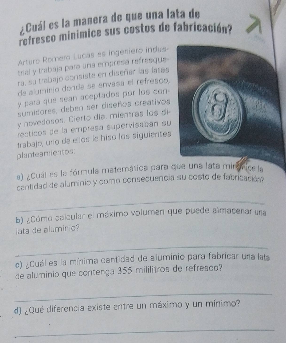 ¿Cuál es la manera de que una lata de 
refresco minimice sus costos de fabricación? 
Arturo Romero Lucas es ingeniero indus 
trial y trabaja para una empresa refresque- 
ra, su trabajo consiste en diseñar las latas 
de aluminio donde se envasa el refresco, 
y para que sean aceptados por los con- 
sumidores, deben ser diseños creativos 
y novedosos. Cierto día, mientras los di- 
recticos de la empresa supervisaban su 
trabajo, uno de ellos le hiso los siguientes 
planteamientos: 
a) ¿Cuál es la fórmula matemática para que una lata mirámice la 
cantidad de aluminio y como consecuencia su costo de fabricación 
_ 
b) ¿Cómo calcular el máximo volumen que puede almacenar una 
lata de aluminio? 
_ 
c) ¿Cuál es la mínima cantidad de aluminio para fabricar una lata 
de aluminio que contenga 355 mililitros de refresco? 
_ 
d) ¿Qué diferencia existe entre un máximo y un mínimo? 
_