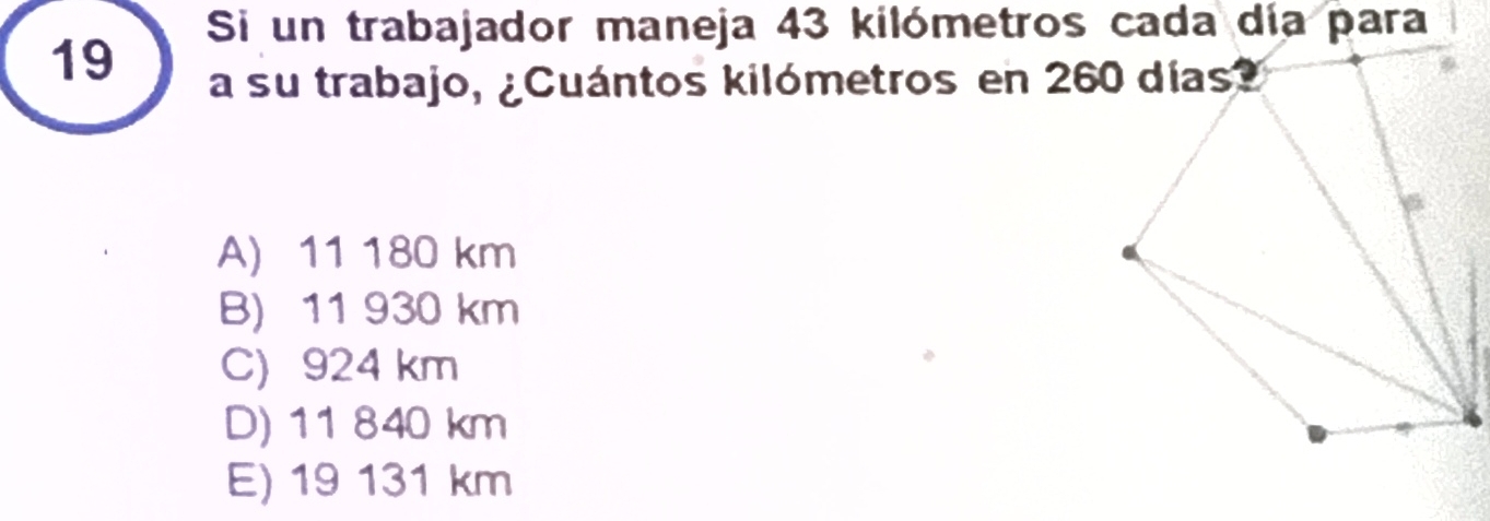 Si un trabajador maneja 43 kilómetros cada día para
a su trabajo, ¿Cuántos kilómetros en 260 días?
A) 11 180 km
B) 11 930 km
C) 924 km
D) 11 840 km
E) 19 131 km