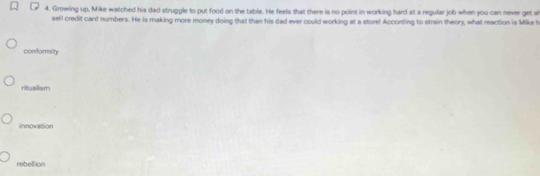 Growing up, Mike watched his dad struggle to put food on the table. He feels that there is no point in working hard at a regular job when you can never get ah
sell credit card numbers. He is making more money doing that than his dad ever could working at a store! According to strain theory, what reaction is Mike h
conformity
ritualism
innovation
rebellion