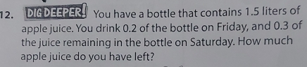 DIG DEEPER You have a bottle that contains 1.5 liters of 
apple juice. You drink 0.2 of the bottle on Friday, and 0.3 of 
the juice remaining in the bottle on Saturday. How much 
apple juice do you have left?