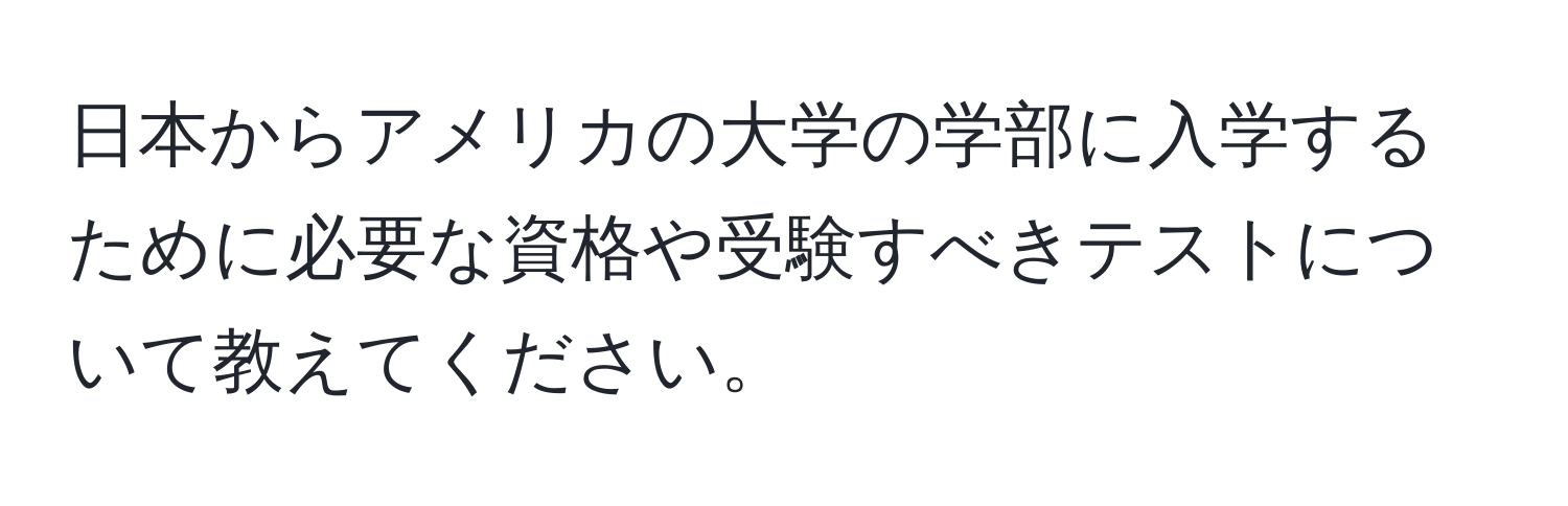 日本からアメリカの大学の学部に入学するために必要な資格や受験すべきテストについて教えてください。