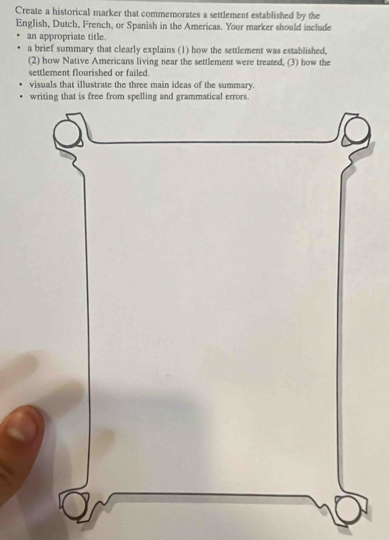 Create a historical marker that commemorates a settlement established by the 
English, Dutch, French, or Spanish in the Americas. Your marker should include 
an appropriate title. 
a brief summary that clearly explains (1) how the settlement was established, 
(2) how Native Americans living near the settlement were treated, (3) how the 
settlement flourished or failed. 
visuals that illustrate the three main ideas of the summary.