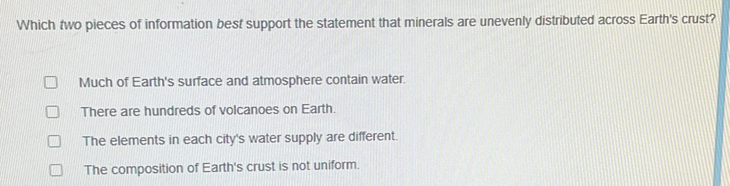 Which two pieces of information best support the statement that minerals are unevenly distributed across Earth's crust?
Much of Earth's surface and atmosphere contain water.
There are hundreds of volcanoes on Earth.
The elements in each city's water supply are different.
The composition of Earth's crust is not uniform.