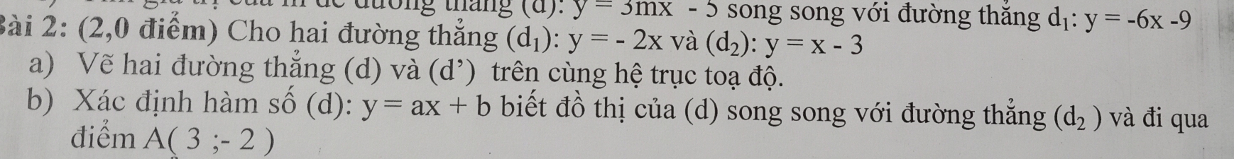 đương tháng ( :y=3mx-5 song song với đường thăng dị: y=-6x-9
Bài 2: (2,0 điểm) Cho hai đường thắng (d_1):y=-2x và (d_2):y=x-3
a) Vẽ hai đường thẳng (d) và (d’) trên cùng hệ trục toạ độ. 
b) Xác định hàm số (d): y=ax+b biết đồ thị của (d) song song với đường thẳng (d_2) và đi qua 
điểm A(3;-2)