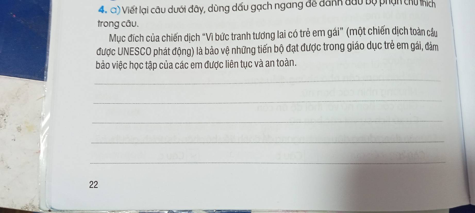 Viết lại câu dưới đây, dùng dấu gạch ngang để danh đầu bộ phạn chủ thích 
trong câu. 
Mục đích của chiến dịch “Vì bức tranh tương lai có trẻ em gái” (một chiến dịch toàn cầu 
được UNESCO phát động) là bảo vệ những tiến bộ đạt được trong giáo dục trẻ em gái, đảm 
bảo việc học tập của các em được liên tục và an toàn. 
_ 
_ 
_ 
_ 
_ 
22