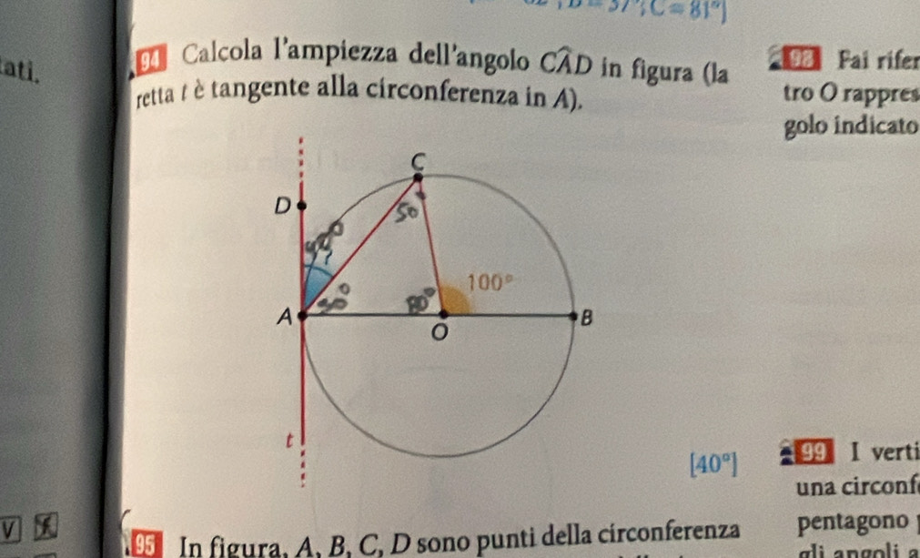 -37;C=81°
Calcola l'ampiezza dell'angolo Cwidehat AD
ati. in figura (la 98 Pai rifer
retta t è tangente alla circonferenza in A). tro O rappres
golo indicato
[40°] 99 I verti
una circoní
V pentagono
In figura, A, B, C, D sono punti della circonferenza
li  an goli  a