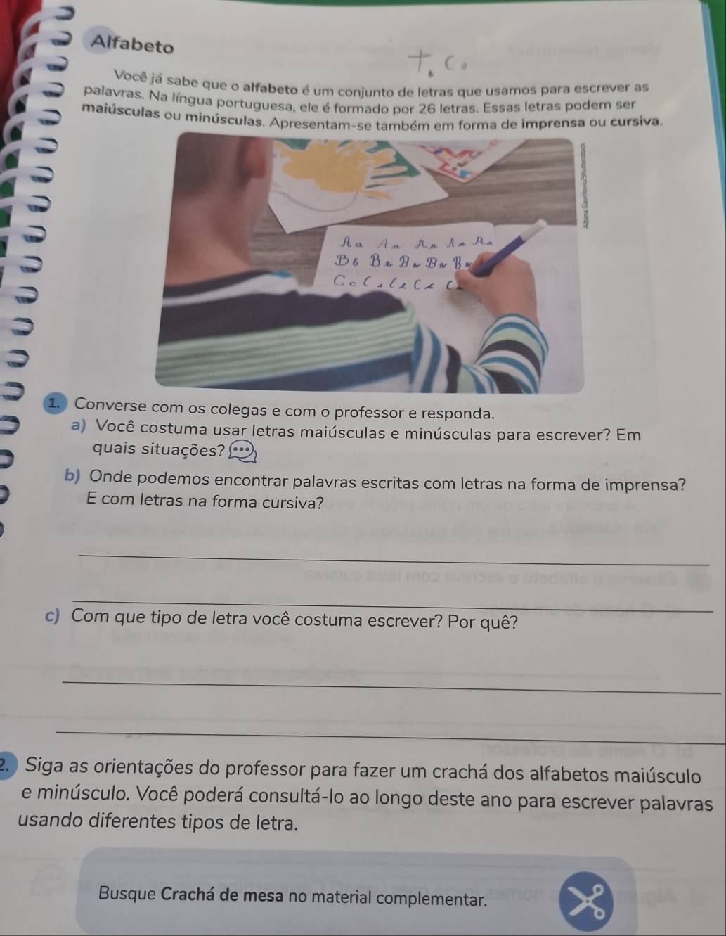 Alfabeto 
Você já sabe que o alfabeto é um conjunto de letras que usamos para escrever as 
palavras. Na língua portuguesa, ele é formado por 26 letras. Essas letras podem ser 
maiúsculas ou minúsculas. Apresentam-se também em forma de imprensa ou cursiva. 
1. Converse com os colegas e com o professor e responda. 
a) Você costuma usar letras maiúsculas e minúsculas para escrever? Em 
quais situações? 
b) Onde podemos encontrar palavras escritas com letras na forma de imprensa? 
E com letras na forma cursiva? 
_ 
_ 
c) Com que tipo de letra você costuma escrever? Por quê? 
_ 
_ 
2. ) Siga as orientações do professor para fazer um crachá dos alfabetos maiúsculo 
e minúsculo. Você poderá consultá-lo ao longo deste ano para escrever palavras 
usando diferentes tipos de letra. 
Busque Crachá de mesa no material complementar.