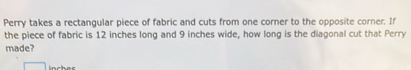 Perry takes a rectangular piece of fabric and cuts from one corner to the opposite corner. If 
the piece of fabric is 12 inches long and 9 inches wide, how long is the diagonal cut that Perry 
made?
inch es