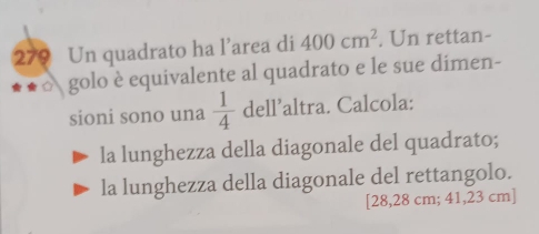 279 Un quadrato ha l’area di 400cm^2. Un rettan- 
o golo è equivalente al quadrato e le sue dimen- 
sioni sono una  1/4  dell' altra. Calcola: 
la lunghezza della diagonale del quadrato; 
la lunghezza della diagonale del rettangolo. 
[ 28,28 cm; 41,23 cm ]