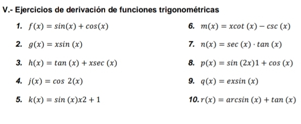 Ejercicios de derivación de funciones trigonométricas 
1. f(x)=sin (x)+cos (x) 6. m(x)=xcot (x)-csc (x)
2. g(x)=xsin (x) 7. n(x)=sec (x)· tan (x)
3. h(x)=tan (x)+xsec (x) 8. p(x)=sin (2x)1+cos (x)
4. j(x)=cos 2(x) 9. q(x)=exsin (x)
5. k(x)=sin (x)x2+1 10. r(x)=arcsin (x)+tan (x)