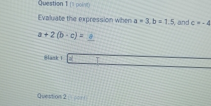 Evaluate the expression when a=3, b=1.5 , and c=-4
a+2(b-c)=_ a
Blank 1 al□ _  
Question 2 (1 pomt)