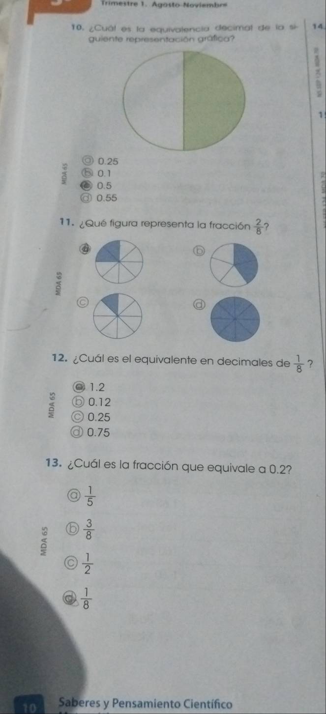 Trimestre 1. Agosto Noviembr
10. ¿Cuál es la equivalencia decimal de la si 14.
guiente representación gráfica?
1
◎ 0.25
0.1
0.5 ◎ 0.55
11. ¿Qué figura representa la fracción  2/8  ?
a
⑥
 6/5 
5
a
12. ¿Cuál es el equivalente en decimales de  1/8  ?
○ 1.2
⑤ 0.12
0.25
d 0.75
13. ¿Cuál es la fracción que equivale a 0.2?
a  1/5 
b  3/8 
C  1/2 
a  1/8 
10 Saberes y Pensamiento Científico