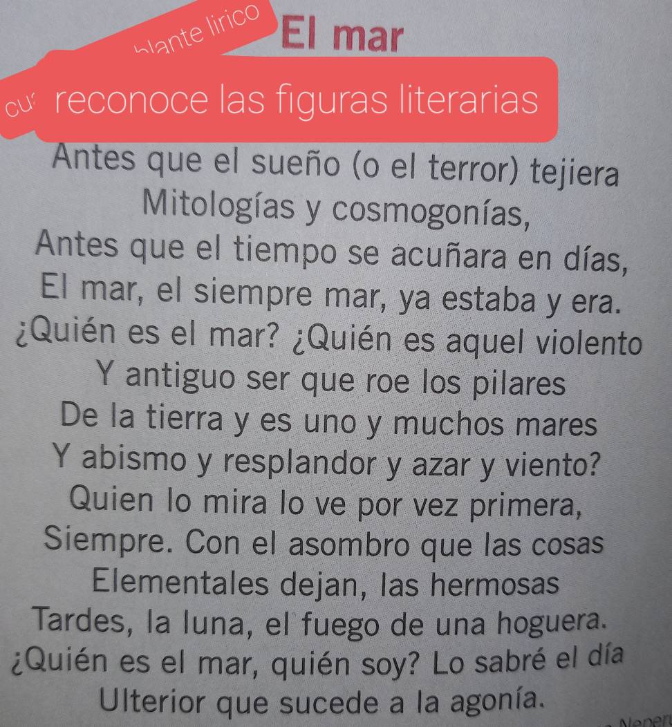 bante lirico El mar 
reconoce las figuras literarias 
Antes que el sueño (o el terror) tejiera 
Mitologías y cosmogonías, 
Antes que el tiempo se acuñara en días, 
El mar, el siempre mar, ya estaba y era. 
¿Quién es el mar? ¿Quién es aquel violento 
Y antiguo ser que roe los pilares 
De la tierra y es uno y muchos mares 
Y abismo y resplandor y azar y viento? 
Quien lo mira lo ve por vez primera, 
Siempre. Con el asombro que las cosas 
Elementales dejan, las hermosas 
Tardes, la luna, el fuego de una hoguera. 
¿Quién es el mar, quién soy? Lo sabré el día 
Ulterior que sucede a la agonía.