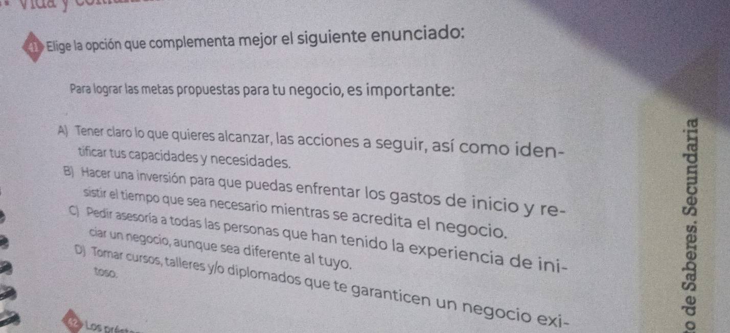 vlua y
1 Elige la opción que complementa mejor el siguiente enunciado:
Para lograr las metas propuestas para tu negocio, es importante:
A) Tener claro lo que quieres alcanzar, las acciones a seguir, así como iden-
tificar tus capacidades y necesidades.
B Hacer una inversión para que puedas enfrentar los gastos de inicio y re-
sistir el tiempo que sea necesario mientras se acredita el negocio.
C) Pedir asesoría a todas las personas que han tenido la experiencia de ini-
ciar un negocio, aunque sea diferente al tuyo.
toso.
D) Tomar cursos, talleres y/o diplomados que te garanticen un negocio exi-