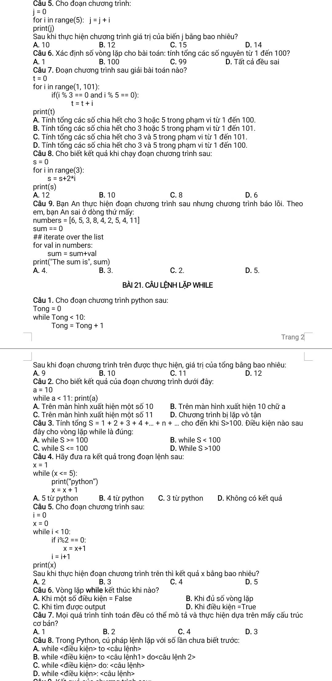 Cho đoạn chương trình:
j=0
for i in range(5): j=j+i
print(j)
Sau khi thực hiện chương trình giá trị của biến j bằng bao nhiêu?
A. 10 B. 12 C. 15 D. 14
Câu 6. Xác định số vòng lặp cho bài toán: tính tổng các số nguyên từ 1 đến 100?
A. 1 B. 100 C. 99 D. Tất cả đều sai
Câu 7. Đoạn chương trình sau giải bài toán nào?
t=0
for i in range( (1,101):
if(i % 3==0 and i % 5==0):
t=t+i
print(t)
A. Tính tổng các số chia hết cho 3 hoặc 5 trong phạm vi từ 1 đến 100.
B. Tính tổng các số chia hết cho 3 hoặc 5 trong phạm vi từ 1 đến 101.
C. Tính tổng các số chia hết cho 3 và 5 trong phạm vi từ 1 đến 101.
D. Tính tổng các số chia hết cho 3 và 5 trong phạm vi từ 1 đến 100.
Câu 8. Cho biết kết quả khi chạy đoạn chương trình sau:
s=0
for i in range(3):
s=s+2^*i
print(s)
A. 12 B. 10 C. 8 D.6
Câu 9. Bạn An thực hiện đoạn chương trình sau nhưng chương trình báo lỗi. Theo
em, bạn An sai ở dòng thứ mấy:
numbers =[6,5,3,8,4,2,5,4,11]
sum==0
## iterate over the list
for val in numbers:
sum=sum+val
print("The sum is'',sum)
A. 4. B. 3. C. 2. D. 5.
BàI 21. CÂU LỆNH LặP WHILE
Câu 1. Cho đoạn chương trình python sau:
Tong=0
while Tor ng<10:
Ton g=Tong+1
Trang 2
Sau khi đoạn chương trình trên được thực hiện, giá trị của tổng bằng bao nhiêu:
A. 9 B. 10 C. 11 D. 12
Câu 2. Cho biết kết quả của đoạn chương trình dưới đây:
a=10
w ilea<11: 1: print(a)
A. Trên màn hình xuất hiện một số 10 B. Trên màn hình xuất hiện 10 chữ a
C. Trên màn hình xuất hiện một số 11 D. Chương trình bị lặp vô tận
Câu 3. Tính tổng S=1+2+3+4+...+n+...choden khi S>100 0. Điều kiện nào sau
đây cho vòng lặp while là đúng:
A. while S>=100 B. while S<100</tex>
C. while S D. While S>100
Câu 4. Hãy đưa ra kết quả trong đoạn lệnh sau:
x=1
while (x
print(“python”)
x=x+1
A. 5 từ python B. 4 từ python C. 3 từ python D. Không có kết quả
Câu 5. Cho đoạn chương trình sau:
i=0
x=0
whil ei<10:
ifi% 2==0:
x=x+1
i=i+1
print(x)
Sau khi thực hiện đoạn chương trình trên thì kết quả x bằng bao nhiêu?
A. 2 B. 3 C. 4 D. 5
Câu 6. Vòng lặp while kết thúc khi nào?
A. Khi một số điều kiế n=F False B. Khi đủ số vòng lặp
C. Khi tìm được output D. Khi điều kiện =True
Câu 7. Mọi quá trình tính toán đều có thể mô tả và thực hiện dựa trên mấy cấu trúc
cơ bản?
A. 1 B. 2 C. 4 D. 3
Câu 8. Trong Python, cú pháp lệnh lặp với số lần chưa biết trước:
A. while to
B. while to do
C. while do:
D. while :