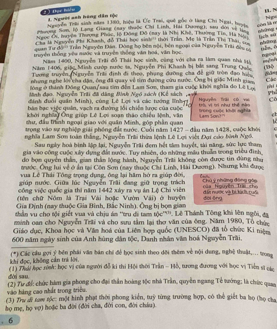 2 )  Đọc hiều
I. N
1. Người anh hùng dân tộc
Ngu
Nguyễn Trãi sinh năm 1380, hiệu là Ức Trai, quê gốc ở làng Chi Ngại, huyện còn là m
Phượng Sơn, lộ Lạng Giang (nay thuộc Chí Linh, Hải Dương); sau dời về làng những
Ngọc Ôi, huyện Thượng Phúc, lộ Đông Đô (nay là Nhị Khê, Thường Tín, Hà Nội) lịch sử
Cha là Nguyễn Phi Khanh, đỗ Thái học sinh'') thời Trần. Mẹ là Trần Thị Thái, con những
quan Tư đồ Trần Nguyên Đán. Dòng họ bên nội, bên ngoại của Nguyễn Trãi đều có tiễn, ô
truyền thống yêu nước và truyền thống văn hoá, văn học.
ngoại
Năm 1400, Nguyễn Trãi đỗ Thái học sinh, cùng với cha ra làm quan nhà Hồ. mệnh
Năm 1406, giặc Minh cướp nước ta, Nguyễn Phi Khanh bị bắt sang Trung Quốc (Bộ
Tương truyền, Nguyễn Trãi định đi theo, phụng dưỡng cha để giữ tròn đạo hiếu.
Băng
nhưng nghe lời cha dặn, ông đã quay về tìm đường cứu nước. Ông bị giặc Minh giam Các
lông ở thành Đông Quan/sau tìm đến Lam Sơn, tham gia cuộc khởi nghĩa do Lê Lợi
thi
lãnh đạo. Nguyễn Trãi đã dâng Bình Ngô sách (Kế sách n vn
Phổ
đánh đuổi quân Minh), cùng Lê Lợi và các tướng lĩnh= Nguyễn Trấi có vai Cô
trò, vị trí như thế nào
bản bạc việc quân, vạch ra đường lối chiến lược của cuộc trong cuộc khởi nghĩa
khởi nghĩa Ông giúp Lê Lợi soạn thảo chiếu lệnh, văn Lam Sơn?"
ch
thư, đầu tranh ngoại giao với quân Minh, góp phần quan
1ê
trọng vào sự nghiệp giải phóng đất nước. Cuối năm 1427 - đầu năm 1428, cuộc khởi c
nghĩa Lam Sơn toàn thắng, Nguyễn Trãi thừa lệnh Lê Lợi viết Đại cáo bình Ngô.
Sau ngày hoà bình lập lại, Nguyễn Trãi đem hết tâm huyết, tài năng, sức lực tham
gia vào công cuộc xây dựng đất nước. Tuy nhiên, do những mâu thuẫn trong triều đình,
do bọn quyền thần, gian thần lộng hành, Nguyễn Trãi không còn được tin dùng như
trước. Ông lui về ở ẩn tại Côn Sơn (nay thuộc Chí Linh, Hải Dương). Nhưng khi được
vua Lê Thái Tông trọng dụng, ông lại hăm hở ra giúp đời, Ceess
giúp nước. Giữa lúc Nguyễn Trãi đang giữ trọng trách Chú ý những đóng góp
công việc quốc gia thì năm 1442 xảy ra vụ án Lệ Chi viên của Nguyễn Trãi cho
đất nước và bị kịch cuối
(tên chữ Nôm là Trại Vải hoặc Vườn Vải) ở huyện đời ông.
Gia Định (nay thuộc Gia Bình, Bắc Ninh). Ông bị bọn gian
thần vu cho tội giết vua và chịu án “tru di tam  tộc''. Lê Thánh Tông khi lên ngôi, đã
minh oan cho Nguyễn Trãi và cho sưu tầm lại thơ văn của ông. Năm 1980, Tổ chức
Giáo dục, Khoa học và Văn hoá của Liên hợp quốc (UNESCO) đã tổ chức Ki niệm
600 năm ngày sinh của Anh hùng dân tộc, Danh nhân văn hoá Nguyễn Trãi.
(*) Các câu gợi ý bên phải văn bản chỉ để học sinh theo dõi thêm về nội dung, nghệ thuật,... trong
khí đọc, không cần trả lời.
(1) Thái học sinh: học vị của người đỗ kì thi Hội thời Trần - Hồ, tương đương với học vị Tiến sĩ các
đời sau.
(2) Tư đổ: chức hàm gia phong cho đại thần hoàng tộc nhà Trần, quyền ngang Tể tướng; là chức quan
vào hàng cao nhất trong triều.
(3) Tru di tam tộc: một hình phạt thời phong kiến, tuỳ từng trường hợp, có thể giết ba họ (họ cha
họ mẹ, họ vợ) hoặc ba đời (đời cha, đời con, đời cháu).
6