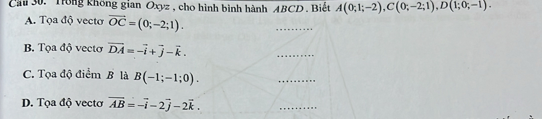 Cầu 30. Trong không gian Oxyz , cho hình bình hành ABCD. Biết A(0;1;-2), C(0;-2;1), D(1;0;-1). 
A. Tọa độ vecto vector OC=(0;-2;1). 
_ 
B. Tọa độ vectơ vector DA=-vector i+vector j-vector k. 
_ 
C. Tọa độ điểm B là B(-1;-1;0). 
_ 
D. Tọa độ vecto vector AB=-vector i-2vector j-2vector k. 
_